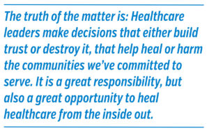 The truth of the matter is: Healthcare leaders make decisions that either build trust or destroy it, that help heal or harm the communities we’ve committed to serve. It is a great responsibility, but also a great opportunity to heal healthcare from the inside out.