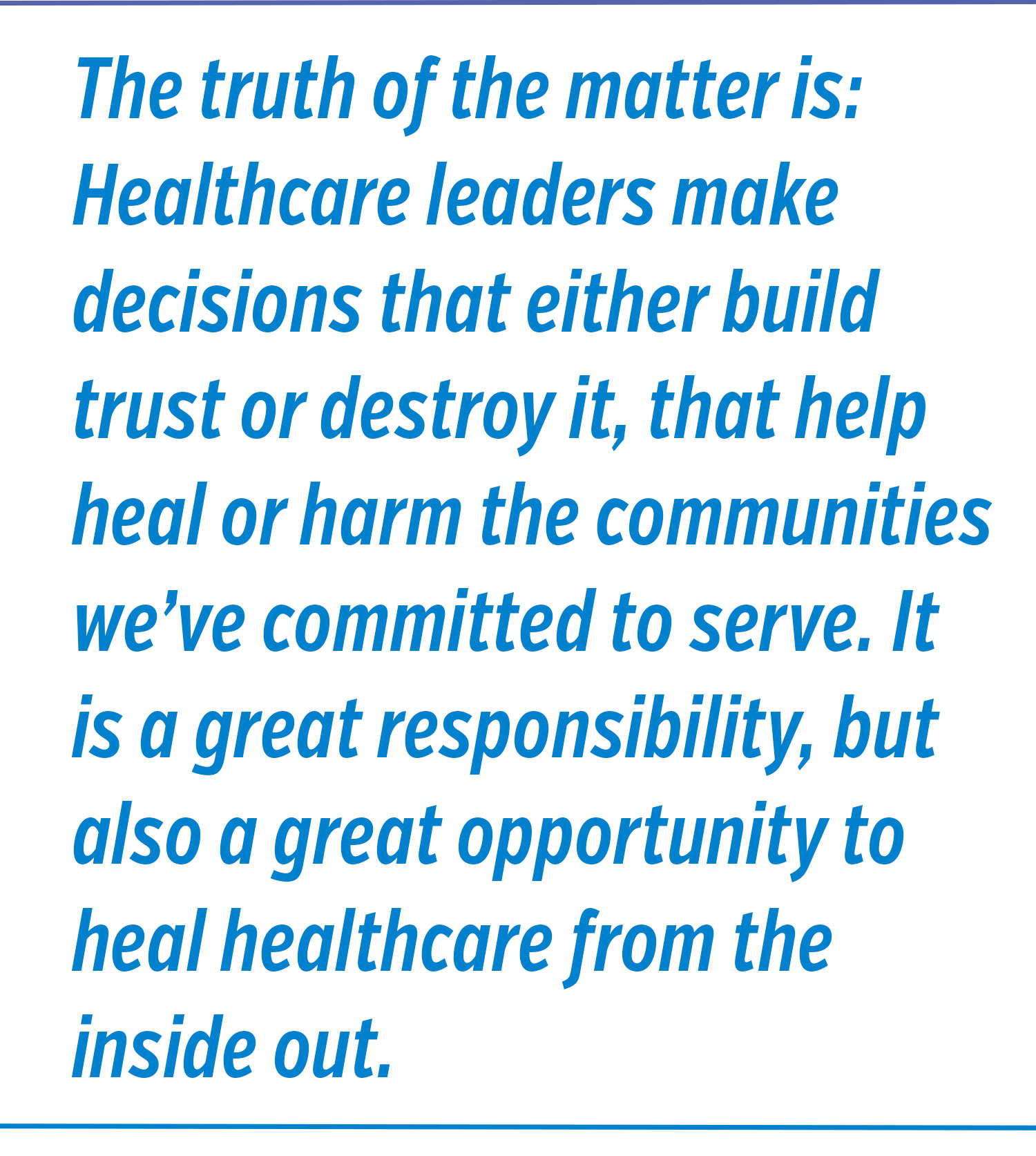 The truth of the matter is: Healthcare leaders make decisions that either build trust o destroy it, that help heal or harm the communities we've committed to serve. It is a great responsibility, but also a great opportunity to heal healthcare from the inside out